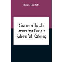 A Grammar Of The Latin Language From Plautus To Suetonius Part 1 Containing von Alpha Editions