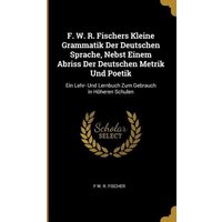 F. W. R. Fischers Kleine Grammatik Der Deutschen Sprache, Nebst Einem Abriss Der Deutschen Metrik Und Poetik: Ein Lehr- Und Lernbuch Zum Gebrauch in H von Wentworth Pr